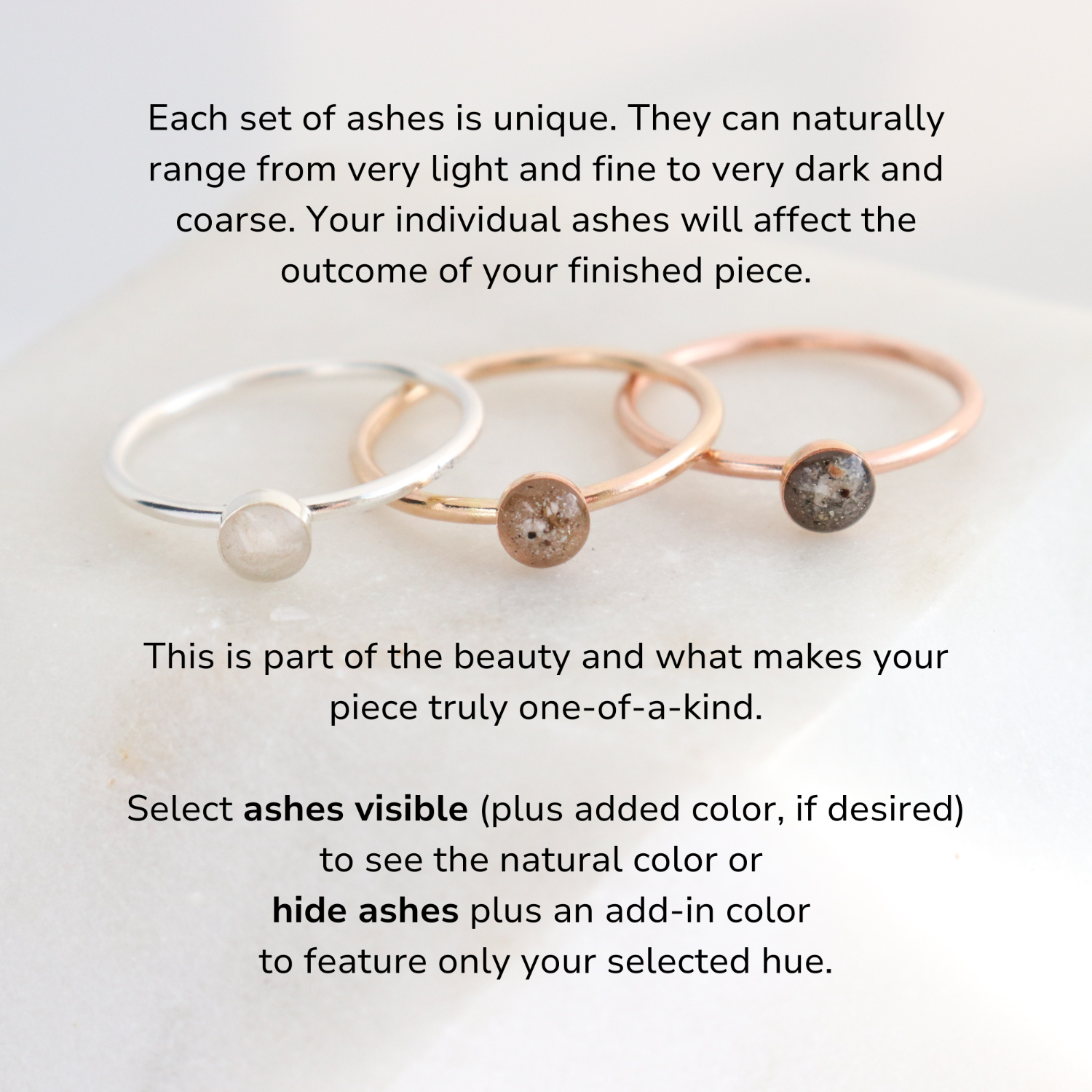 Three rings feature light, medium and dark ashes. The text reads: Each set of ashes is unique. They can naturally range from very light and fine to very dark and coarse. Your individual ashes will affect the outcome of your finished piece. This is part of the beauty and what makes your piece truly one-of-a-kind.
Select ashes visible (plus added color, if desired) to see the natural color or 
hide ashes plus an add-in color to feature only your selected hue.