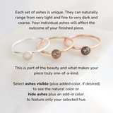 Three rings feature light, medium and dark ashes. The text reads: Each set of ashes is unique. They can naturally range from very light and fine to very dark and coarse. Your individual ashes will affect the outcome of your finished piece. This is part of the beauty and what makes your piece truly one-of-a-kind.
Select ashes visible (plus added color, if desired) to see the natural color or 
hide ashes plus an add-in color to feature only your selected hue.